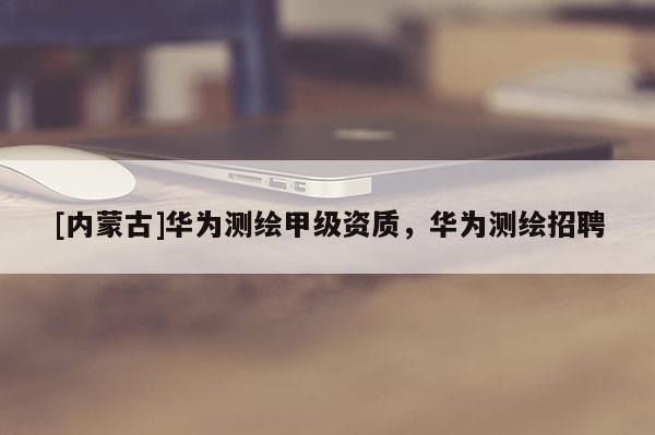 [內(nèi)蒙古]華為測(cè)繪甲級(jí)資質(zhì)，華為測(cè)繪招聘