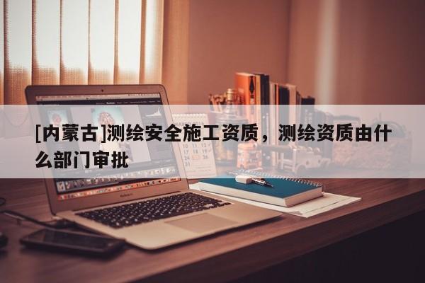 [內蒙古]測繪安全施工資質，測繪資質由什么部門審批