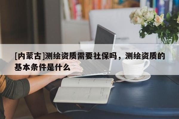 [內蒙古]測繪資質需要社保嗎，測繪資質的基本條件是什么