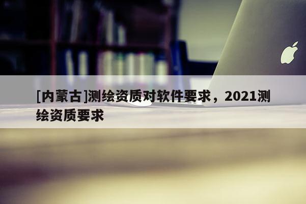 [內蒙古]測繪資質對軟件要求，2021測繪資質要求