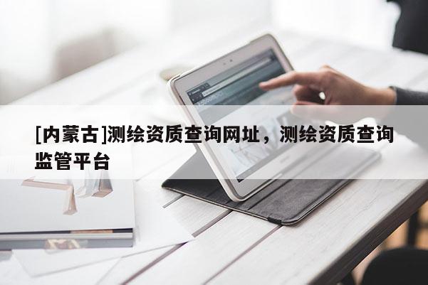 [內蒙古]測繪資質查詢網址，測繪資質查詢監管平臺
