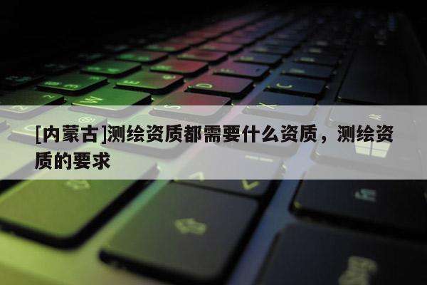 [內蒙古]測繪資質都需要什么資質，測繪資質的要求