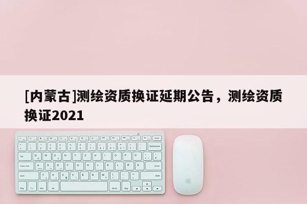 [內蒙古]測繪資質換證延期公告，測繪資質換證2021