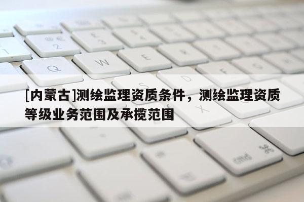 [內蒙古]測繪監理資質條件，測繪監理資質等級業務范圍及承攬范圍
