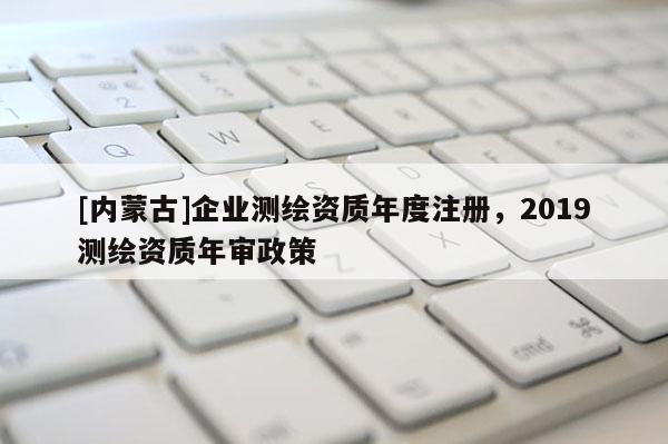 [內蒙古]企業測繪資質年度注冊，2019測繪資質年審政策