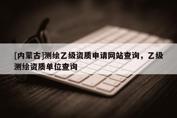 [內(nèi)蒙古]測(cè)繪乙級(jí)資質(zhì)申請(qǐng)網(wǎng)站查詢，乙級(jí)測(cè)繪資質(zhì)單位查詢