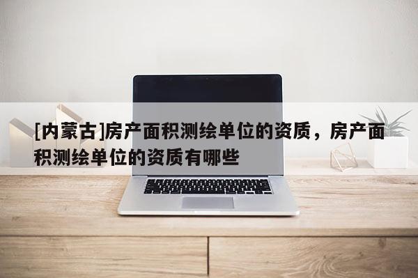 [內蒙古]房產面積測繪單位的資質，房產面積測繪單位的資質有哪些