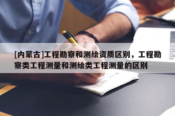 [內蒙古]工程勘察和測繪資質區別，工程勘察類工程測量和測繪類工程測量的區別