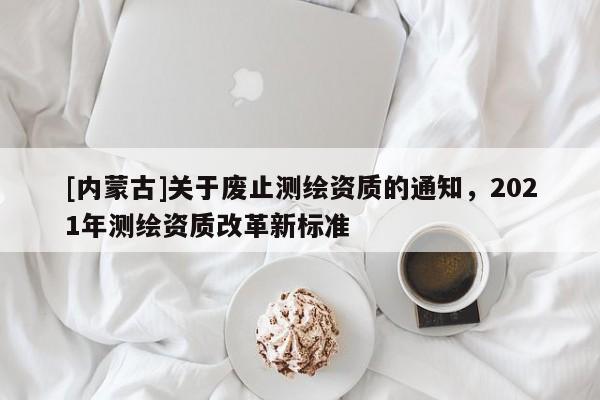 [內蒙古]關于廢止測繪資質的通知，2021年測繪資質改革新標準