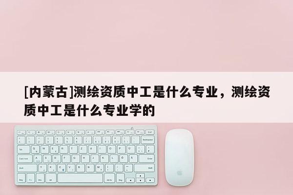 [內(nèi)蒙古]測(cè)繪資質(zhì)中工是什么專業(yè)，測(cè)繪資質(zhì)中工是什么專業(yè)學(xué)的