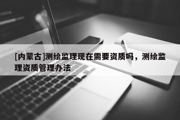 [內蒙古]測繪監(jiān)理現(xiàn)在需要資質嗎，測繪監(jiān)理資質管理辦法
