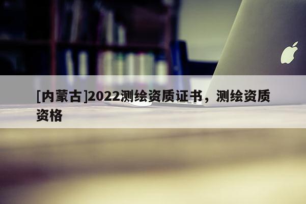 [內蒙古]2022測繪資質證書，測繪資質資格
