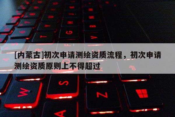 [內蒙古]初次申請測繪資質流程，初次申請測繪資質原則上不得超過