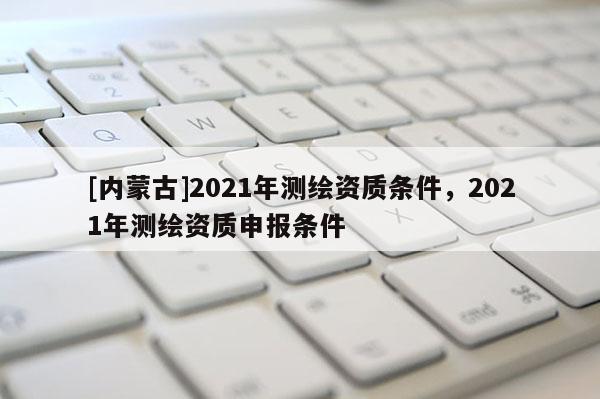 [內蒙古]2021年測繪資質條件，2021年測繪資質申報條件