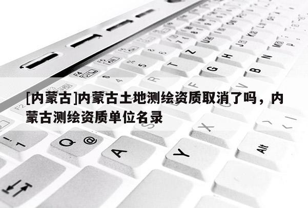 [內(nèi)蒙古]內(nèi)蒙古土地測(cè)繪資質(zhì)取消了嗎，內(nèi)蒙古測(cè)繪資質(zhì)單位名錄