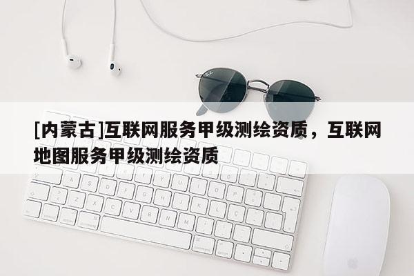 [內(nèi)蒙古]互聯(lián)網(wǎng)服務(wù)甲級測繪資質(zhì)，互聯(lián)網(wǎng)地圖服務(wù)甲級測繪資質(zhì)