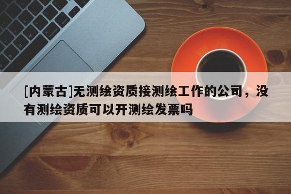 [內蒙古]無測繪資質接測繪工作的公司，沒有測繪資質可以開測繪發票嗎
