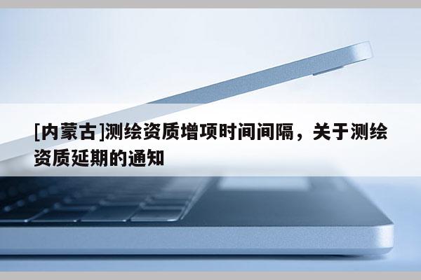 [內蒙古]測繪資質增項時間間隔，關于測繪資質延期的通知