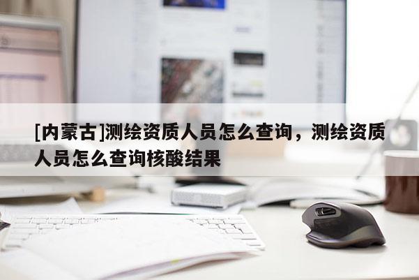[內蒙古]測繪資質人員怎么查詢，測繪資質人員怎么查詢核酸結果