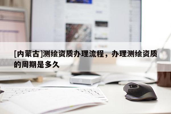 [內蒙古]測繪資質辦理流程，辦理測繪資質的周期是多久