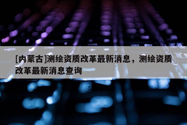 [內蒙古]測繪資質改革最新消息，測繪資質改革最新消息查詢