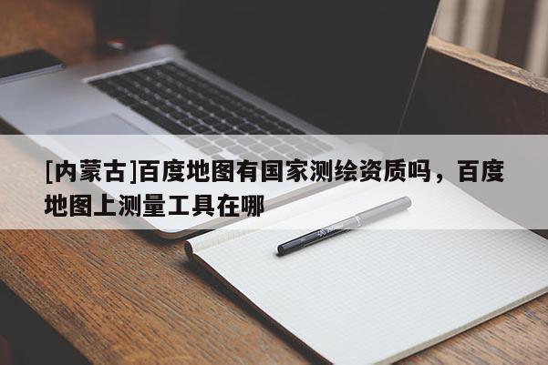 [內蒙古]百度地圖有國家測繪資質嗎，百度地圖上測量工具在哪