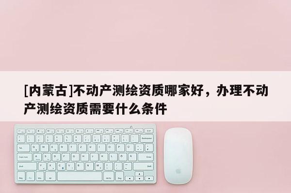 [內(nèi)蒙古]不動(dòng)產(chǎn)測(cè)繪資質(zhì)哪家好，辦理不動(dòng)產(chǎn)測(cè)繪資質(zhì)需要什么條件