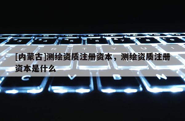 [內蒙古]測繪資質注冊資本，測繪資質注冊資本是什么