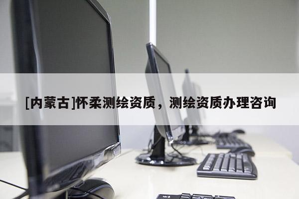 [內蒙古]懷柔測繪資質，測繪資質辦理咨詢