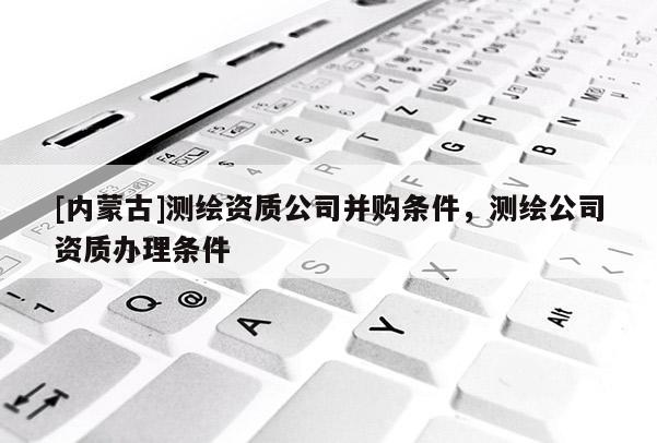 [內蒙古]測繪資質公司并購條件，測繪公司資質辦理條件