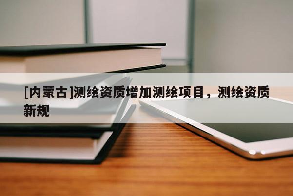[內蒙古]測繪資質增加測繪項目，測繪資質新規