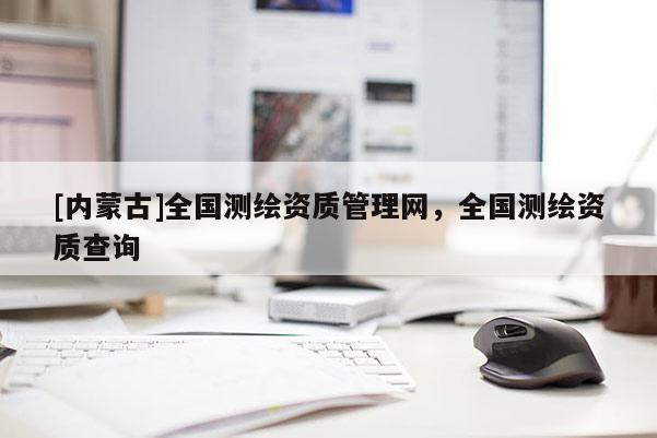 [內蒙古]全國測繪資質管理網，全國測繪資質查詢