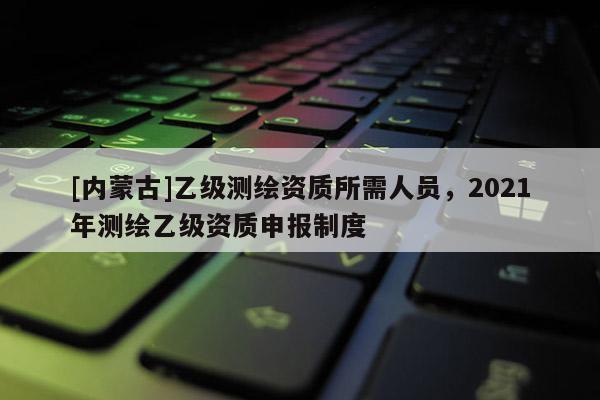 [內(nèi)蒙古]乙級(jí)測(cè)繪資質(zhì)所需人員，2021年測(cè)繪乙級(jí)資質(zhì)申報(bào)制度