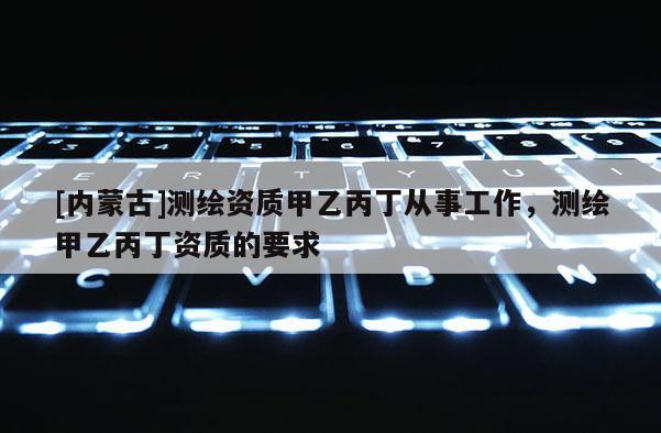 [內(nèi)蒙古]測繪資質(zhì)甲乙丙丁從事工作，測繪甲乙丙丁資質(zhì)的要求