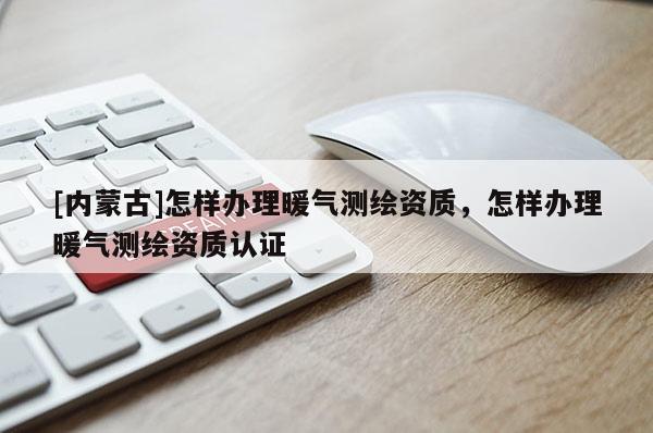 [內蒙古]怎樣辦理暖氣測繪資質，怎樣辦理暖氣測繪資質認證