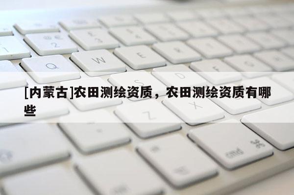 [內(nèi)蒙古]農(nóng)田測繪資質(zhì)，農(nóng)田測繪資質(zhì)有哪些