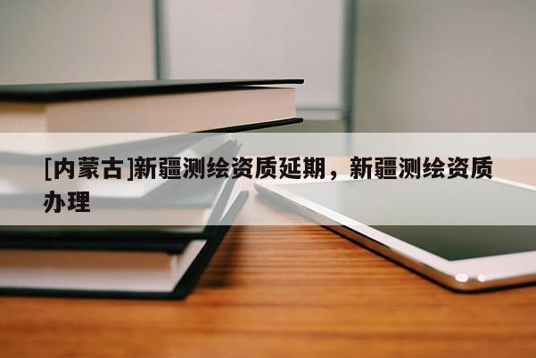 [內蒙古]新疆測繪資質延期，新疆測繪資質辦理