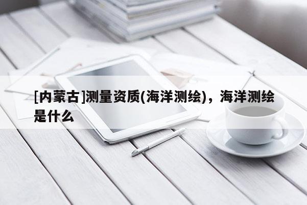 [內蒙古]測量資質(海洋測繪)，海洋測繪是什么
