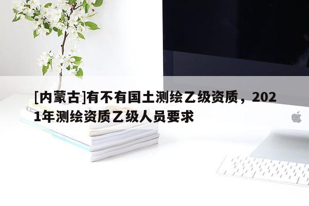 [內蒙古]有不有國土測繪乙級資質，2021年測繪資質乙級人員要求