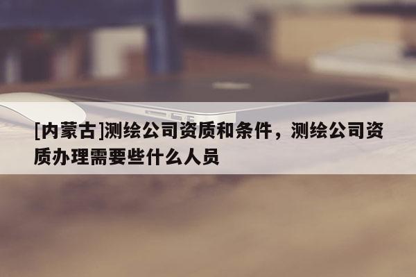 [內蒙古]測繪公司資質和條件，測繪公司資質辦理需要些什么人員