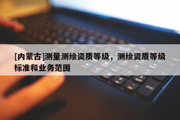 [內(nèi)蒙古]測量測繪資質(zhì)等級，測繪資質(zhì)等級標(biāo)準(zhǔn)和業(yè)務(wù)范圍