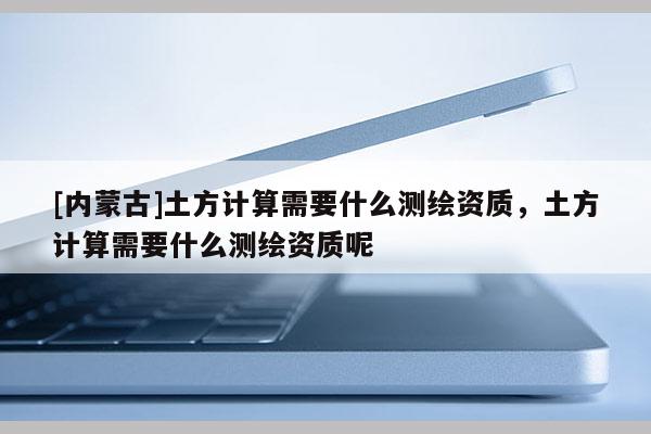 [內蒙古]土方計算需要什么測繪資質，土方計算需要什么測繪資質呢