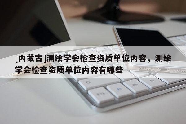 [內(nèi)蒙古]測(cè)繪學(xué)會(huì)檢查資質(zhì)單位內(nèi)容，測(cè)繪學(xué)會(huì)檢查資質(zhì)單位內(nèi)容有哪些