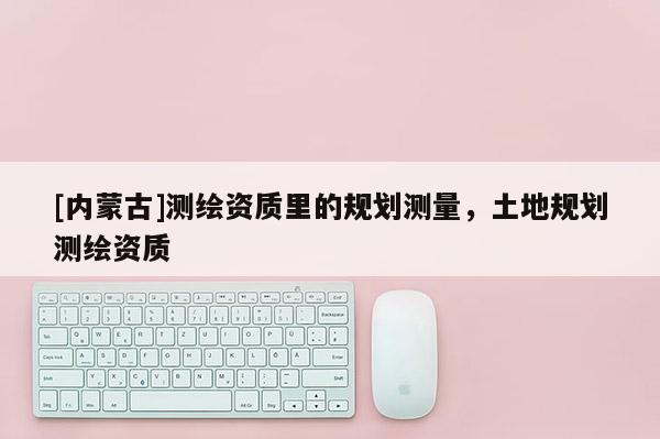 [內(nèi)蒙古]測繪資質(zhì)里的規(guī)劃測量，土地規(guī)劃測繪資質(zhì)