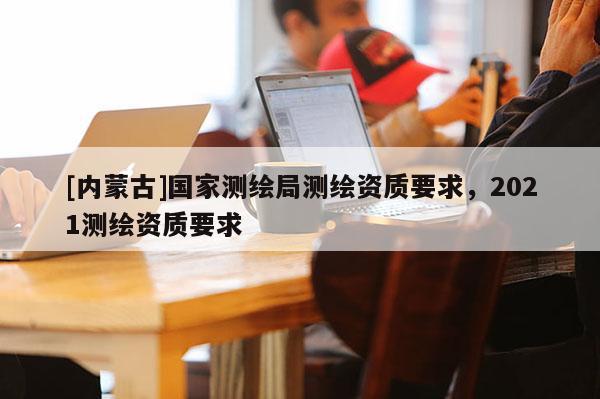 [內蒙古]國家測繪局測繪資質要求，2021測繪資質要求