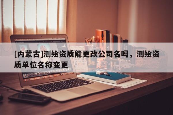 [內(nèi)蒙古]測繪資質(zhì)能更改公司名嗎，測繪資質(zhì)單位名稱變更