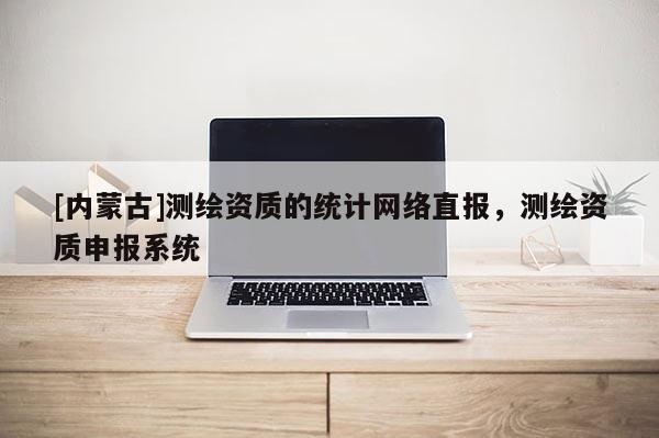 [內(nèi)蒙古]測繪資質(zhì)的統(tǒng)計網(wǎng)絡(luò)直報，測繪資質(zhì)申報系統(tǒng)