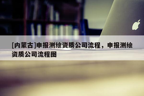 [內蒙古]申報測繪資質公司流程，申報測繪資質公司流程圖