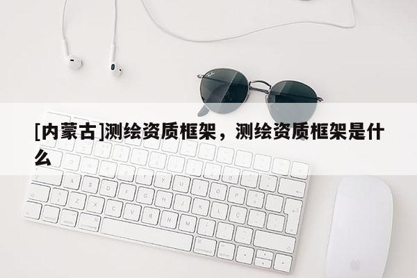 [內蒙古]測繪資質框架，測繪資質框架是什么