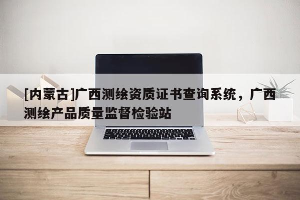 [內蒙古]廣西測繪資質證書查詢系統，廣西測繪產品質量監督檢驗站
